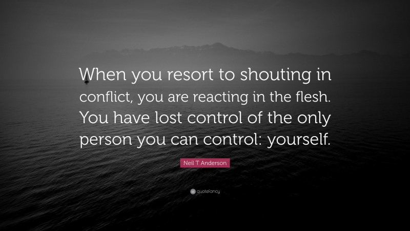 Neil T Anderson Quote: “When you resort to shouting in conflict, you are reacting in the flesh. You have lost control of the only person you can control: yourself.”