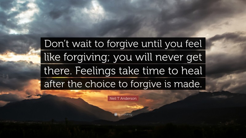 Neil T Anderson Quote: “Don’t wait to forgive until you feel like forgiving; you will never get there. Feelings take time to heal after the choice to forgive is made.”