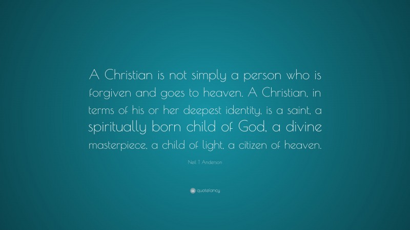 Neil T Anderson Quote: “A Christian is not simply a person who is forgiven and goes to heaven. A Christian, in terms of his or her deepest identity, is a saint, a spiritually born child of God, a divine masterpiece, a child of light, a citizen of heaven.”