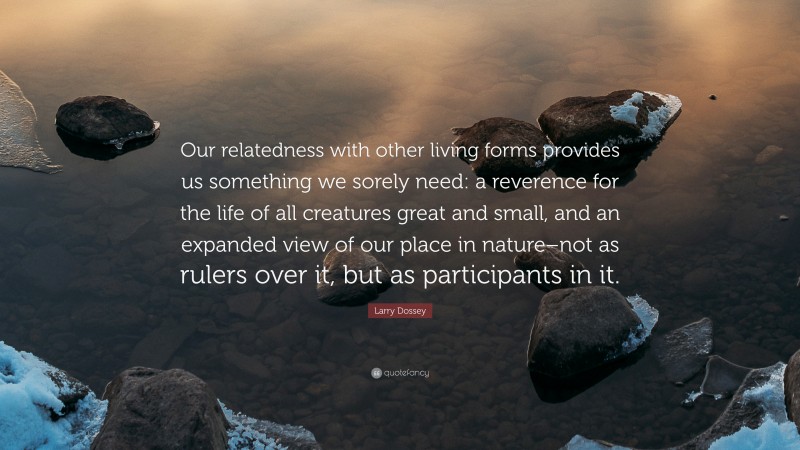 Larry Dossey Quote: “Our relatedness with other living forms provides us something we sorely need: a reverence for the life of all creatures great and small, and an expanded view of our place in nature–not as rulers over it, but as participants in it.”