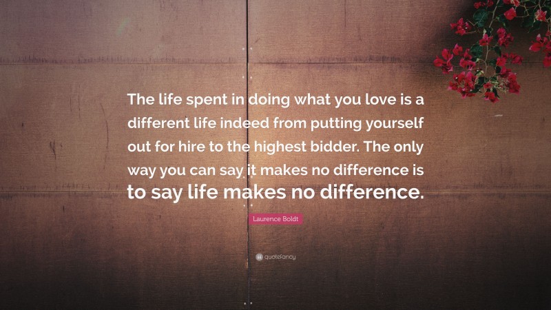 Laurence Boldt Quote: “The life spent in doing what you love is a different life indeed from putting yourself out for hire to the highest bidder. The only way you can say it makes no difference is to say life makes no difference.”