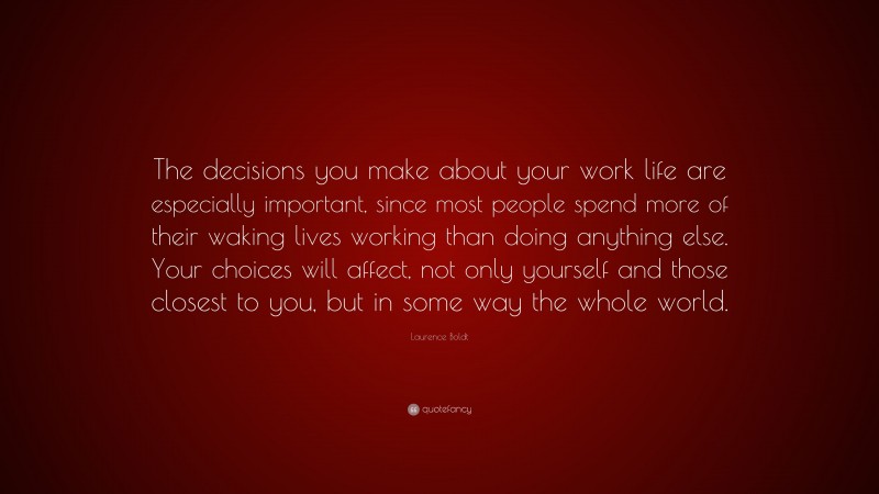 Laurence Boldt Quote: “The decisions you make about your work life are especially important, since most people spend more of their waking lives working than doing anything else. Your choices will affect, not only yourself and those closest to you, but in some way the whole world.”