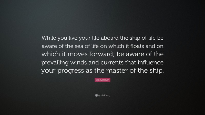 Ian Gardner Quote: “While you live your life aboard the ship of life be aware of the sea of life on which it floats and on which it moves forward; be aware of the prevailing winds and currents that influence your progress as the master of the ship.”