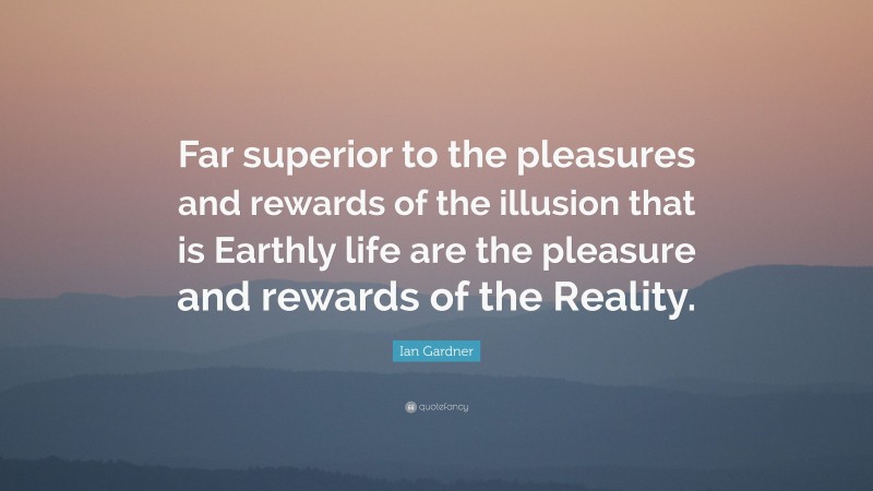 Ian Gardner Quote: “Far superior to the pleasures and rewards of the illusion that is Earthly life are the pleasure and rewards of the Reality.”