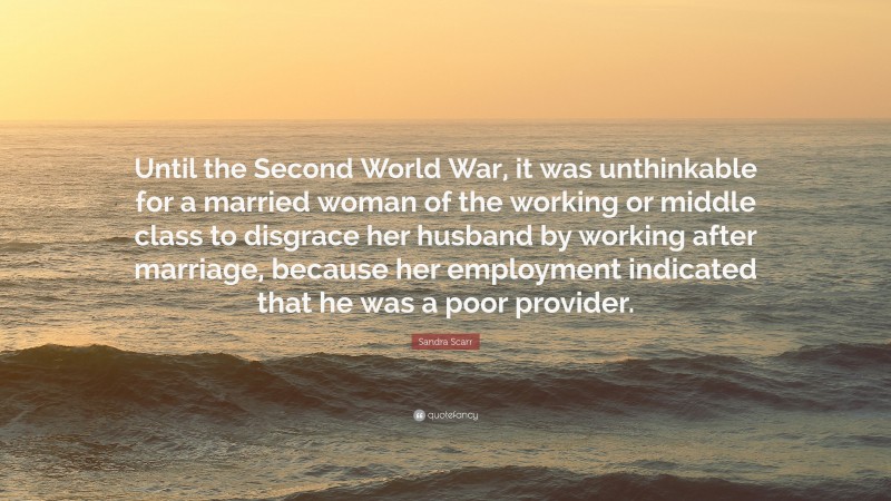 Sandra Scarr Quote: “Until the Second World War, it was unthinkable for a married woman of the working or middle class to disgrace her husband by working after marriage, because her employment indicated that he was a poor provider.”