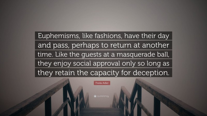 Freda Adler Quote: “Euphemisms, like fashions, have their day and pass, perhaps to return at another time. Like the guests at a masquerade ball, they enjoy social approval only so long as they retain the capacity for deception.”