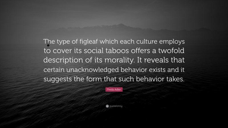Freda Adler Quote: “The type of figleaf which each culture employs to cover its social taboos offers a twofold description of its morality. It reveals that certain unacknowledged behavior exists and it suggests the form that such behavior takes.”