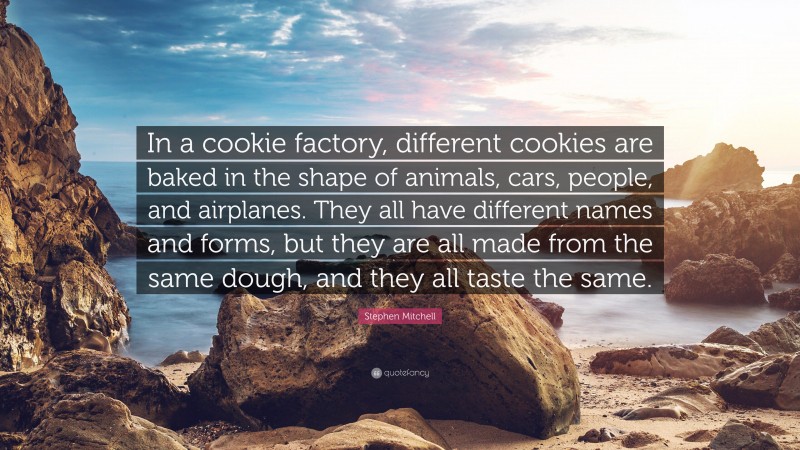 Stephen Mitchell Quote: “In a cookie factory, different cookies are baked in the shape of animals, cars, people, and airplanes. They all have different names and forms, but they are all made from the same dough, and they all taste the same.”