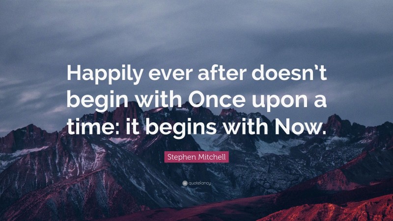 Stephen Mitchell Quote: “Happily ever after doesn’t begin with Once upon a time: it begins with Now.”