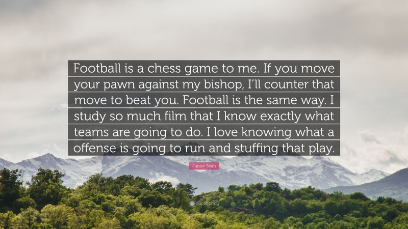 Junior Seau Quote: “Football is a chess game to me. If you move your pawn against my bishop, I’ll counter that move to beat you. Football is the same way. I study so much film that I know exactly what teams are going to do. I love knowing what a offense is going to run and stuffing that play.”