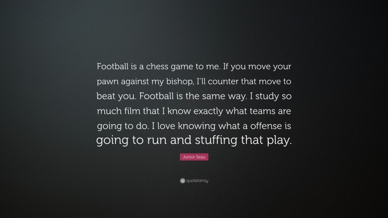 Junior Seau Quote: “Football is a chess game to me. If you move your pawn against my bishop, I’ll counter that move to beat you. Football is the same way. I study so much film that I know exactly what teams are going to do. I love knowing what a offense is going to run and stuffing that play.”