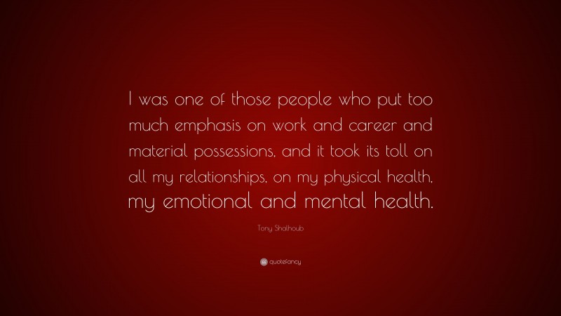 Tony Shalhoub Quote: “I was one of those people who put too much emphasis on work and career and material possessions, and it took its toll on all my relationships, on my physical health, my emotional and mental health.”