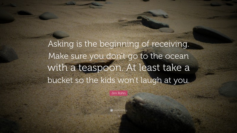 Jim Rohn Quote: “Asking is the beginning of receiving. Make sure you don’t go to the ocean with a teaspoon. At least take a bucket so the kids won’t laugh at you.”