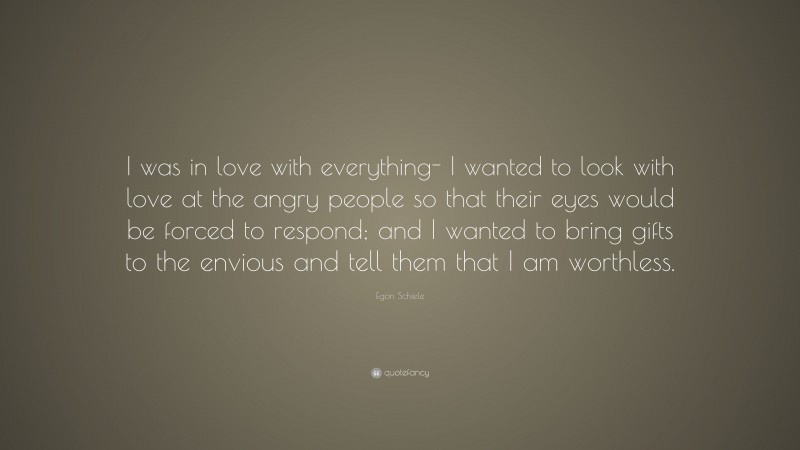 Egon Schiele Quote: “I was in love with everything- I wanted to look with love at the angry people so that their eyes would be forced to respond; and I wanted to bring gifts to the envious and tell them that I am worthless.”