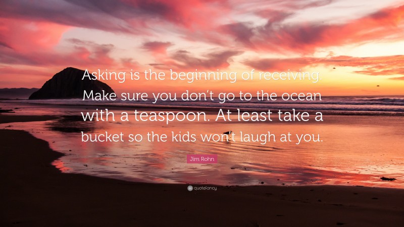 Jim Rohn Quote: “Asking is the beginning of receiving. Make sure you don’t go to the ocean with a teaspoon. At least take a bucket so the kids won’t laugh at you.”