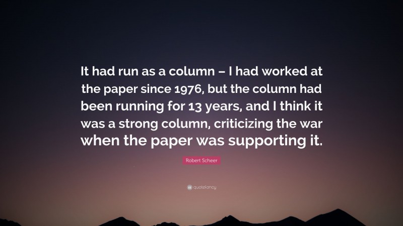 Robert Scheer Quote: “It had run as a column – I had worked at the paper since 1976, but the column had been running for 13 years, and I think it was a strong column, criticizing the war when the paper was supporting it.”