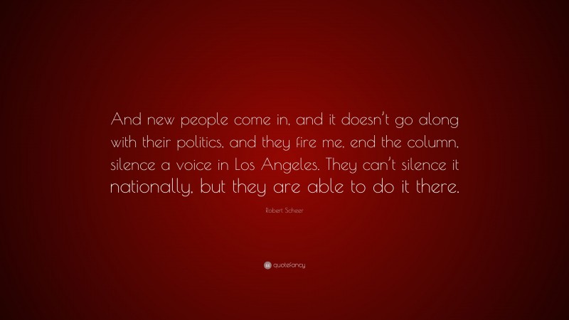 Robert Scheer Quote: “And new people come in, and it doesn’t go along with their politics, and they fire me, end the column, silence a voice in Los Angeles. They can’t silence it nationally, but they are able to do it there.”
