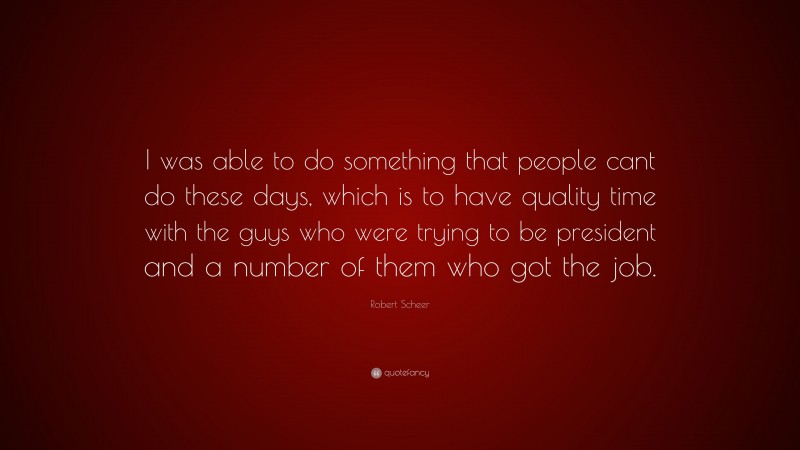 Robert Scheer Quote: “I was able to do something that people cant do these days, which is to have quality time with the guys who were trying to be president and a number of them who got the job.”