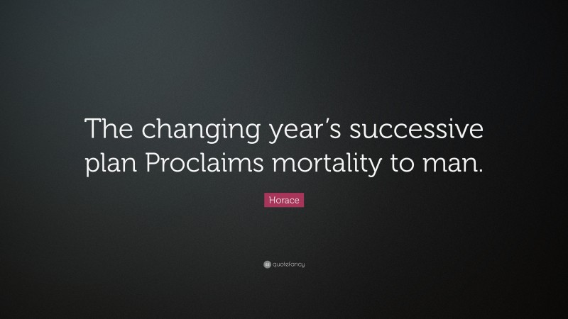 Horace Quote: “The changing year’s successive plan Proclaims mortality to man.”
