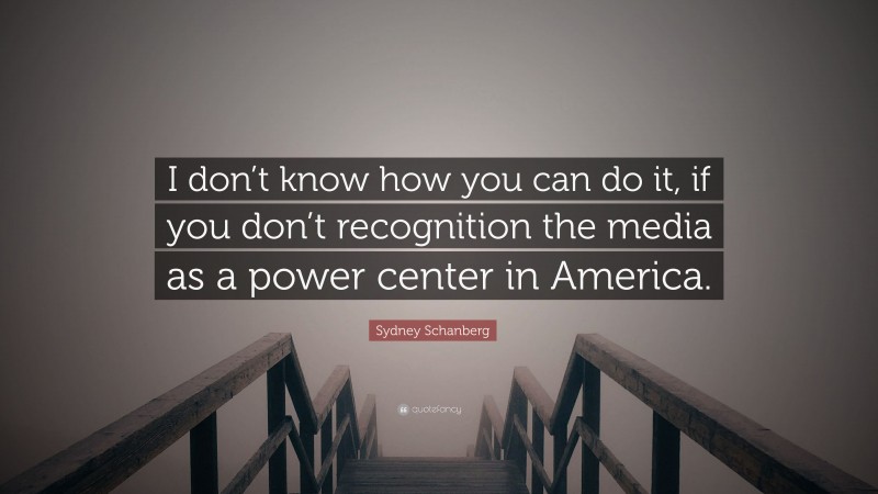 Sydney Schanberg Quote: “I don’t know how you can do it, if you don’t recognition the media as a power center in America.”