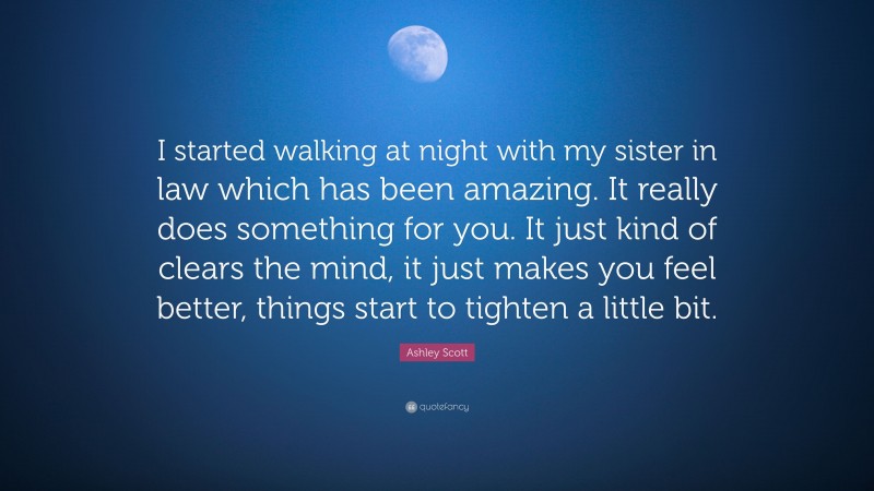 Ashley Scott Quote: “I started walking at night with my sister in law which has been amazing. It really does something for you. It just kind of clears the mind, it just makes you feel better, things start to tighten a little bit.”