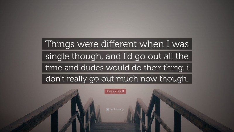 Ashley Scott Quote: “Things were different when I was single though, and I’d go out all the time and dudes would do their thing. i don’t really go out much now though.”