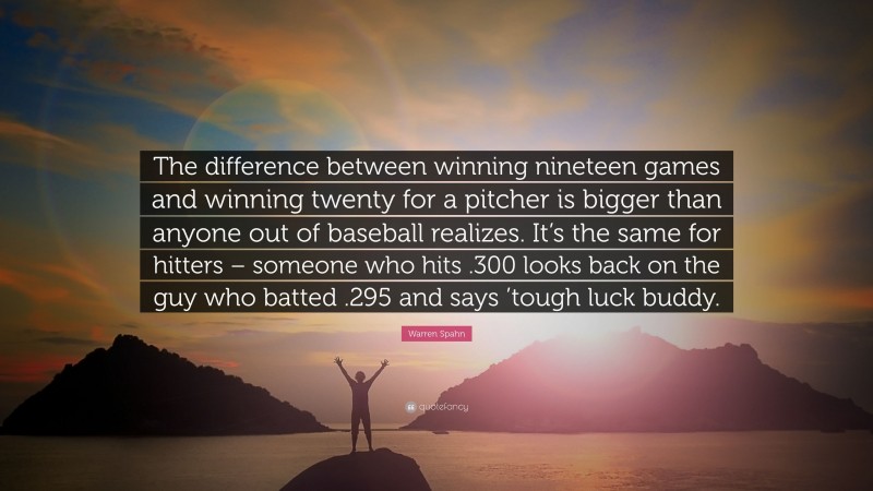 Warren Spahn Quote: “The difference between winning nineteen games and winning twenty for a pitcher is bigger than anyone out of baseball realizes. It’s the same for hitters – someone who hits .300 looks back on the guy who batted .295 and says ’tough luck buddy.”