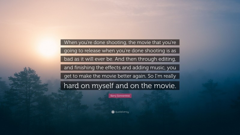 Barry Sonnenfeld Quote: “When you’re done shooting, the movie that you’re going to release when you’re done shooting is as bad as it will ever be. And then through editing, and finishing the effects and adding music, you get to make the movie better again. So I’m really hard on myself and on the movie.”