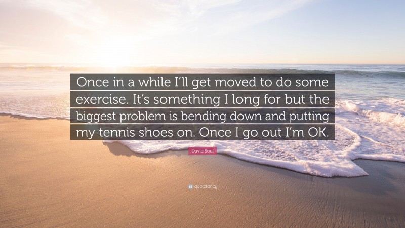 David Soul Quote: “Once in a while I’ll get moved to do some exercise. It’s something I long for but the biggest problem is bending down and putting my tennis shoes on. Once I go out I’m OK.”