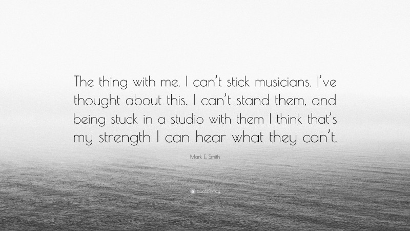 Mark E. Smith Quote: “The thing with me. I can’t stick musicians. I’ve thought about this. I can’t stand them, and being stuck in a studio with them I think that’s my strength I can hear what they can’t.”