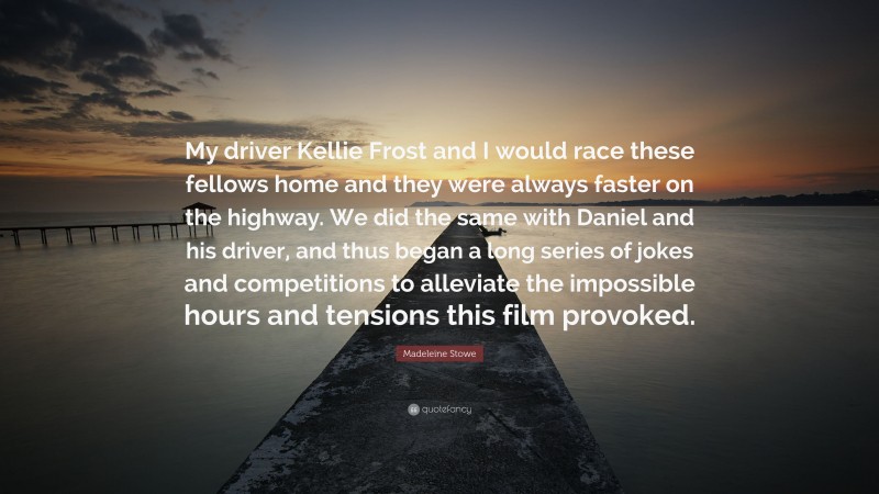 Madeleine Stowe Quote: “My driver Kellie Frost and I would race these fellows home and they were always faster on the highway. We did the same with Daniel and his driver, and thus began a long series of jokes and competitions to alleviate the impossible hours and tensions this film provoked.”