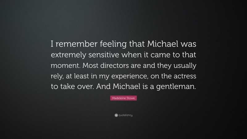 Madeleine Stowe Quote: “I remember feeling that Michael was extremely sensitive when it came to that moment. Most directors are and they usually rely, at least in my experience, on the actress to take over. And Michael is a gentleman.”