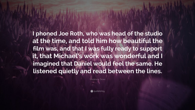 Madeleine Stowe Quote: “I phoned Joe Roth, who was head of the studio at the time, and told him how beautiful the film was, and that I was fully ready to support it, that Michael’s work was wonderful and I imagined that Daniel would feel the same. He listened quietly and read between the lines.”