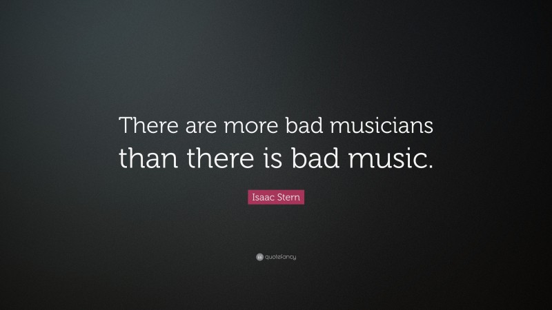 Isaac Stern Quote: “There are more bad musicians than there is bad music.”