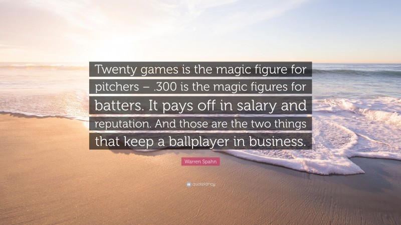 Warren Spahn Quote: “Twenty games is the magic figure for pitchers – .300 is the magic figures for batters. It pays off in salary and reputation. And those are the two things that keep a ballplayer in business.”