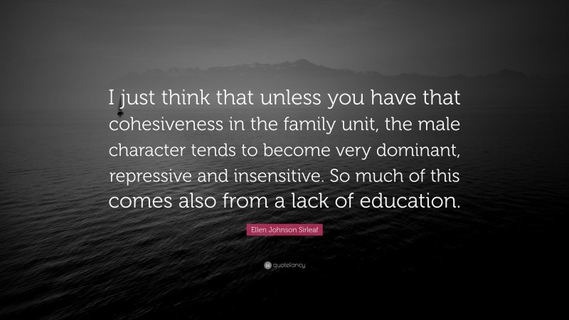 Ellen Johnson Sirleaf Quote: “I just think that unless you have that cohesiveness in the family unit, the male character tends to become very dominant, repressive and insensitive. So much of this comes also from a lack of education.”