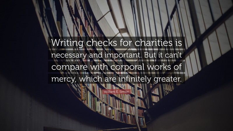 William E. Simon Quote: “Writing checks for charities is necessary and important. But it can’t compare with corporal works of mercy, which are infinitely greater.”