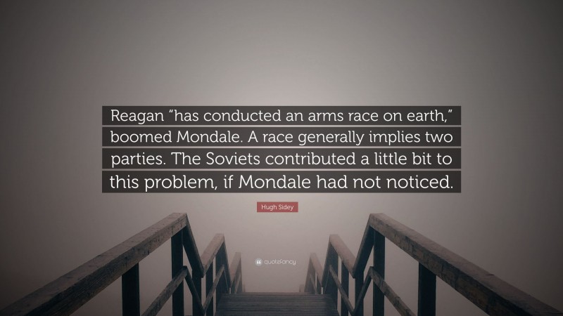 Hugh Sidey Quote: “Reagan “has conducted an arms race on earth,” boomed Mondale. A race generally implies two parties. The Soviets contributed a little bit to this problem, if Mondale had not noticed.”