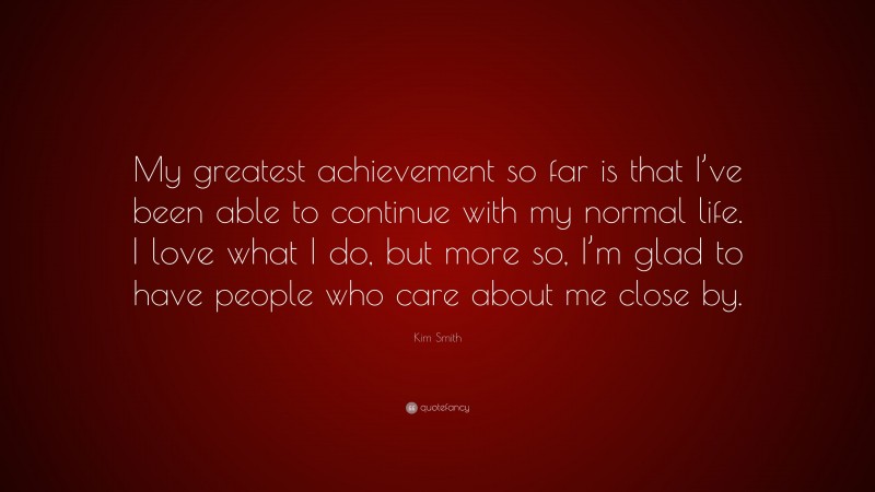 Kim Smith Quote: “My greatest achievement so far is that I’ve been able to continue with my normal life. I love what I do, but more so, I’m glad to have people who care about me close by.”