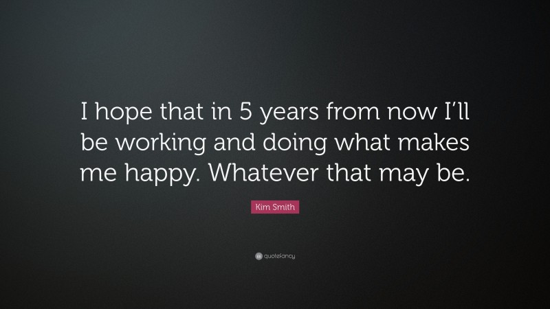 Kim Smith Quote: “I hope that in 5 years from now I’ll be working and doing what makes me happy. Whatever that may be.”
