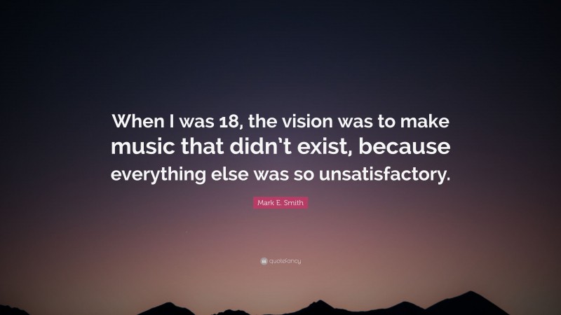 Mark E. Smith Quote: “When I was 18, the vision was to make music that didn’t exist, because everything else was so unsatisfactory.”