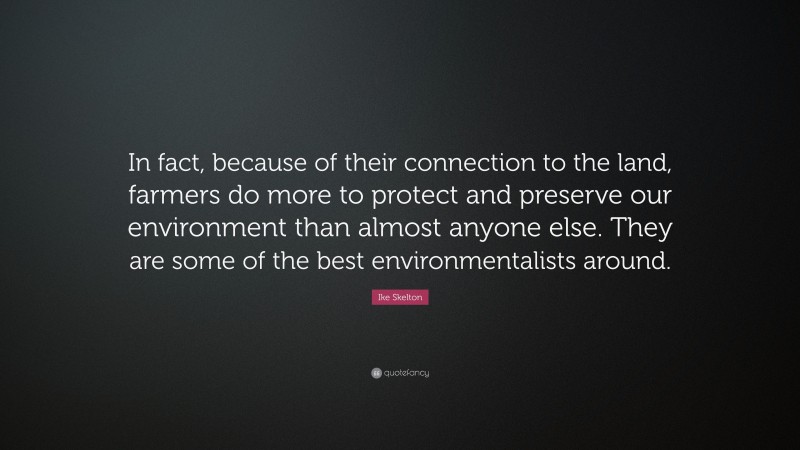 Ike Skelton Quote: “In fact, because of their connection to the land, farmers do more to protect and preserve our environment than almost anyone else. They are some of the best environmentalists around.”