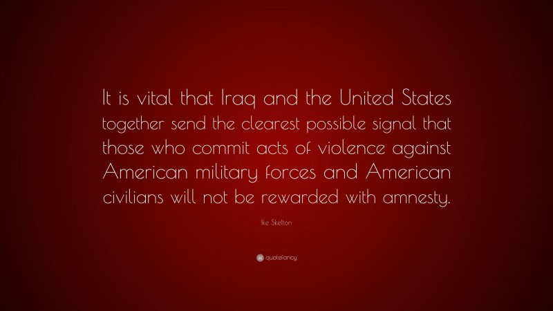 Ike Skelton Quote: “It is vital that Iraq and the United States together send the clearest possible signal that those who commit acts of violence against American military forces and American civilians will not be rewarded with amnesty.”