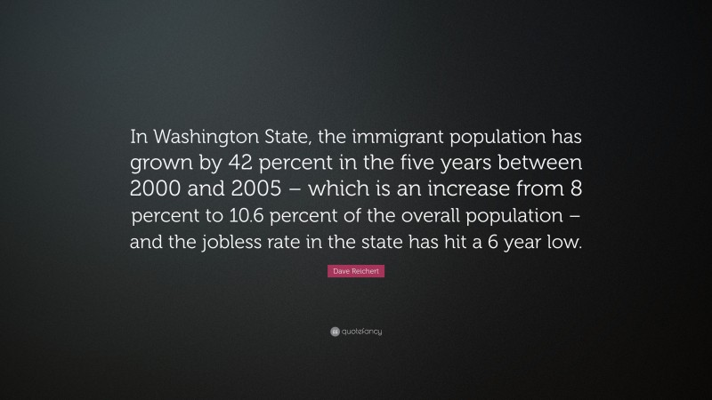 Dave Reichert Quote: “In Washington State, the immigrant population has grown by 42 percent in the five years between 2000 and 2005 – which is an increase from 8 percent to 10.6 percent of the overall population – and the jobless rate in the state has hit a 6 year low.”