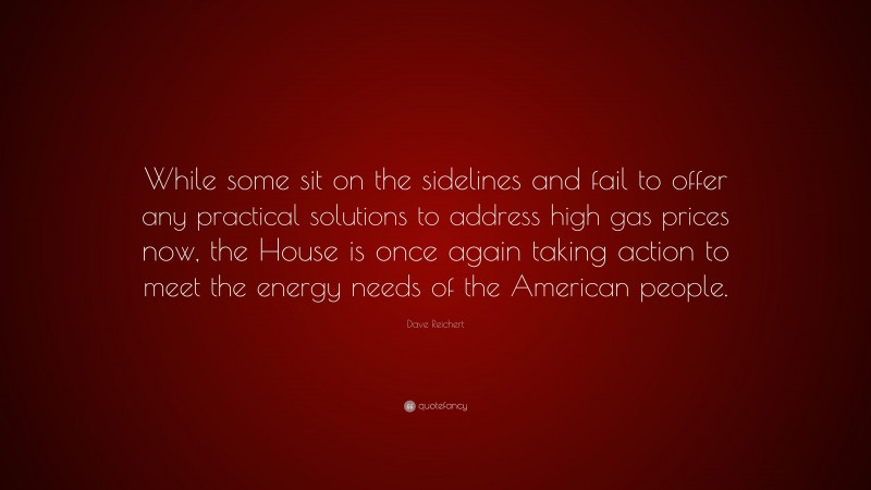 Dave Reichert Quote: “While some sit on the sidelines and fail to offer any practical solutions to address high gas prices now, the House is once again taking action to meet the energy needs of the American people.”
