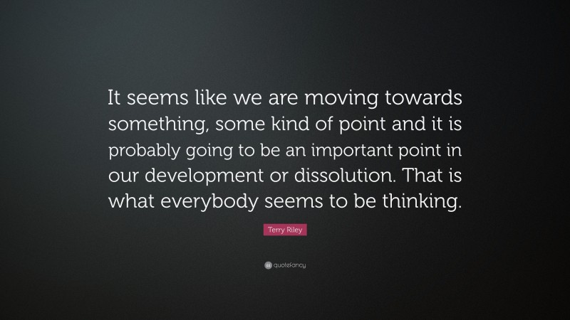 Terry Riley Quote: “It seems like we are moving towards something, some kind of point and it is probably going to be an important point in our development or dissolution. That is what everybody seems to be thinking.”