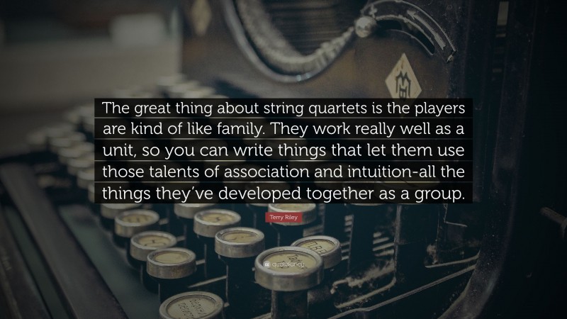 Terry Riley Quote: “The great thing about string quartets is the players are kind of like family. They work really well as a unit, so you can write things that let them use those talents of association and intuition-all the things they’ve developed together as a group.”
