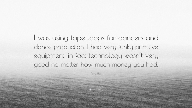 Terry Riley Quote: “I was using tape loops for dancers and dance production. I had very funky primitive equipment, in fact technology wasn’t very good no matter how much money you had.”