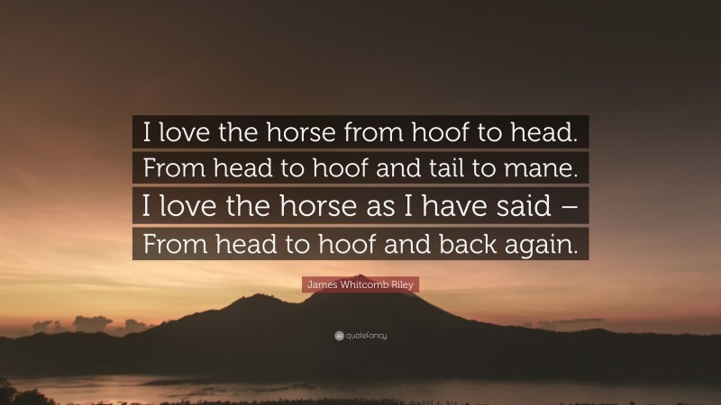 James Whitcomb Riley Quote: “I love the horse from hoof to head. From head to hoof and tail to mane. I love the horse as I have said – From head to hoof and back again.”