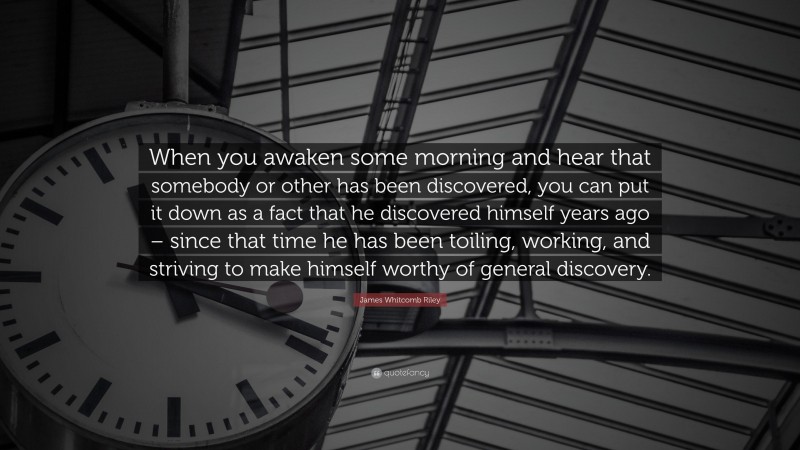 James Whitcomb Riley Quote: “When you awaken some morning and hear that somebody or other has been discovered, you can put it down as a fact that he discovered himself years ago – since that time he has been toiling, working, and striving to make himself worthy of general discovery.”